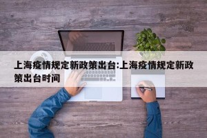 上海疫情规定新政策出台:上海疫情规定新政策出台时间