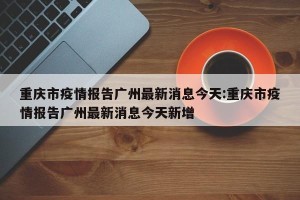 重庆市疫情报告广州最新消息今天:重庆市疫情报告广州最新消息今天新增