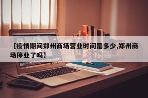 【疫情期间郑州商场营业时间是多少,郑州商场停业了吗】