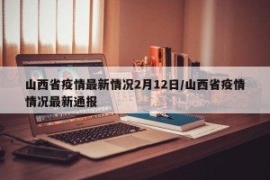 山西省疫情最新情况2月12日/山西省疫情情况最新通报