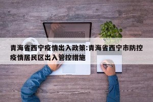 青海省西宁疫情出入政策:青海省西宁市防控疫情居民区出入管控措施