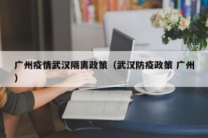 广州疫情武汉隔离政策（武汉防疫政策 广州）