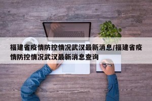 福建省疫情防控情况武汉最新消息/福建省疫情防控情况武汉最新消息查询