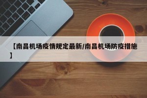 【南昌机场疫情规定最新/南昌机场防疫措施】