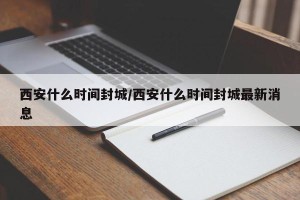 西安什么时间封城/西安什么时间封城最新消息