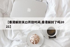 【香港解封关口开放时间,香港解封了吗2021】