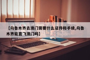 【乌鲁木齐去澳门需要什么证件和手续,乌鲁木齐能直飞澳门吗】