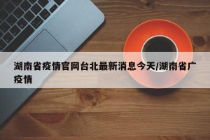 湖南省疫情官网台北最新消息今天/湖南省广疫情