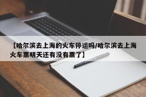 【哈尔滨去上海的火车停运吗/哈尔滨去上海火车票明天还有没有票了】