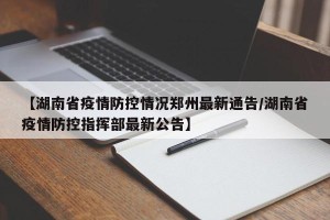 【湖南省疫情防控情况郑州最新通告/湖南省疫情防控指挥部最新公告】
