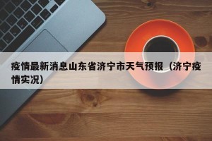 疫情最新消息山东省济宁市天气预报（济宁疫情实况）