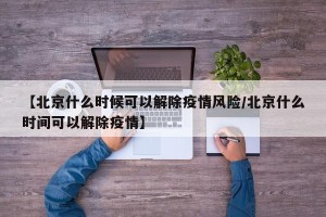 【北京什么时候可以解除疫情风险/北京什么时间可以解除疫情】