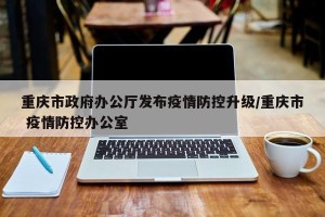 重庆市政府办公厅发布疫情防控升级/重庆市 疫情防控办公室