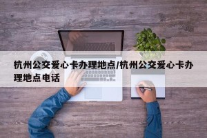 杭州公交爱心卡办理地点/杭州公交爱心卡办理地点电话