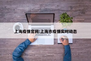 上海疫情官网:上海市疫情实时动态