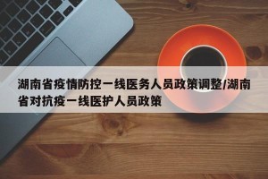湖南省疫情防控一线医务人员政策调整/湖南省对抗疫一线医护人员政策