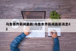 乌鲁木齐新闻最新:乌鲁木齐新闻最新消息82