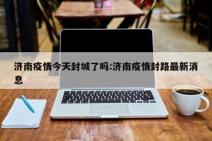济南疫情今天封城了吗:济南疫情封路最新消息