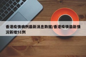 香港疫情病例最新消息数据/香港疫情最新情况新增51例
