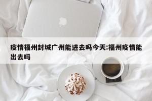 疫情福州封城广州能进去吗今天:福州疫情能出去吗