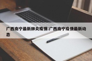 广西南宁最新肺炎疫情:广西南宁疫情最新动态