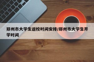 郑州市大学生返校时间安排/郑州市大学生开学时间