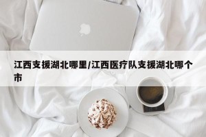 江西支援湖北哪里/江西医疗队支援湖北哪个市