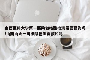 山西医科大学第一医院做核酸检测需要预约吗/山西山大一院核酸检测要预约吗