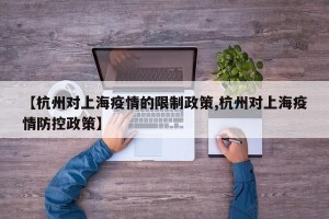 【杭州对上海疫情的限制政策,杭州对上海疫情防控政策】