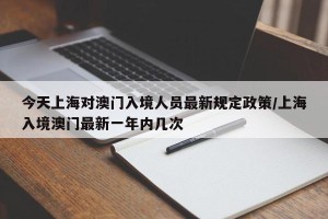 今天上海对澳门入境人员最新规定政策/上海入境澳门最新一年内几次