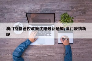 澳门疫情管控政策沈阳最新通知/澳门疫情新规