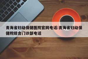 青海省妇幼保健医院官网电话:青海省妇幼保健院综合门诊部电话