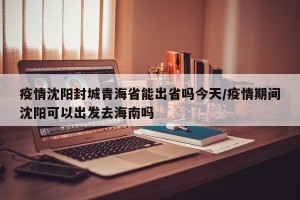 疫情沈阳封城青海省能出省吗今天/疫情期间沈阳可以出发去海南吗