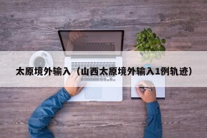 太原境外输入（山西太原境外输入1例轨迹）