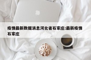 疫情最新数据消息河北省石家庄:最新疫情 石家庄