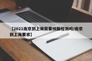 【2021南京到上海需要核酸检测吗/南京到上海要求】