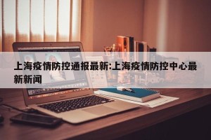 上海疫情防控通报最新:上海疫情防控中心最新新闻
