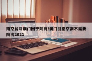 南京解除澳门回宁隔离/澳门回南京需不需要隔离2021