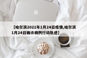 【哈尔滨2021年1月24日疫情,哈尔滨1月24日确诊病例行动轨迹】