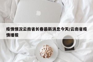 疫情情况云南省长春最新消息今天/云南省疫情播报