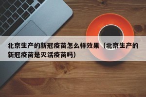 北京生产的新冠疫苗怎么样效果（北京生产的新冠疫苗是灭活疫苗吗）