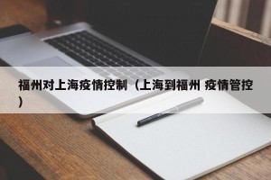福州对上海疫情控制（上海到福州 疫情管控）