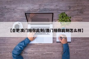 【合肥澳门陪你此刻/澳门陪你此刻怎么样】