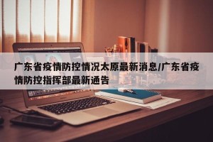 广东省疫情防控情况太原最新消息/广东省疫情防控指挥部最新通告
