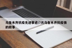 乌鲁木齐抗疫先进事迹/7月乌鲁木齐抗疫情的故事