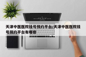 天津中医医院挂号预约平台/天津中医医院挂号预约平台有哪些