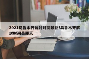 2021乌鲁木齐解封时间最新/乌鲁木齐解封时间是那天