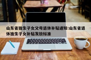 山东省独生子女父母退休补贴通知:山东省退休独生子女补贴发放标准