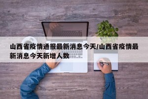 山西省疫情通报最新消息今天/山西省疫情最新消息今天新增人数