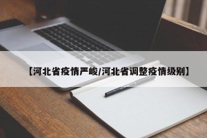 【河北省疫情严峻/河北省调整疫情级别】